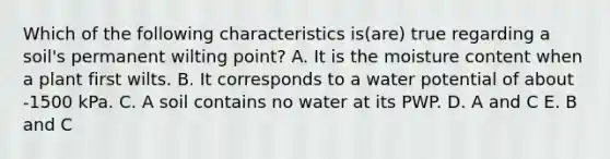 Which of the following characteristics is(are) true regarding a soil's permanent wilting point? A. It is the moisture content when a plant first wilts. B. It corresponds to a water potential of about -1500 kPa. C. A soil contains no water at its PWP. D. A and C E. B and C