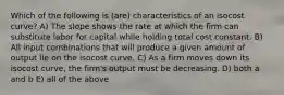 Which of the following is (are) characteristics of an isocost curve? A) The slope shows the rate at which the firm can substitute labor for capital while holding total cost constant. B) All input combinations that will produce a given amount of output lie on the isocost curve. C) As a firm moves down its isocost curve, the firm's output must be decreasing. D) both a and b E) all of the above