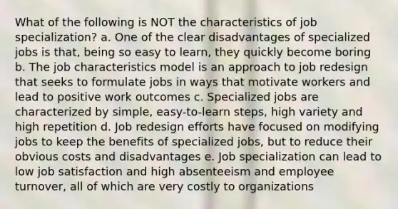 What of the following is NOT the characteristics of job specialization? a. One of the clear disadvantages of specialized jobs is that, being so easy to learn, they quickly become boring b. The job characteristics model is an approach to job redesign that seeks to formulate jobs in ways that motivate workers and lead to positive work outcomes c. Specialized jobs are characterized by simple, easy-to-learn steps, high variety and high repetition d. Job redesign efforts have focused on modifying jobs to keep the benefits of specialized jobs, but to reduce their obvious costs and disadvantages e. Job specialization can lead to low job satisfaction and high absenteeism and employee turnover, all of which are very costly to organizations