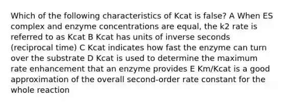 Which of the following characteristics of Kcat is false? A When ES complex and enzyme concentrations are equal, the k2 rate is referred to as Kcat B Kcat has units of inverse seconds (reciprocal time) C Kcat indicates how fast the enzyme can turn over the substrate D Kcat is used to determine the maximum rate enhancement that an enzyme provides E Km/Kcat is a good approximation of the overall second-order rate constant for the whole reaction