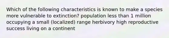 Which of the following characteristics is known to make a species more vulnerable to extinction? population less than 1 million occupying a small (localized) range herbivory high reproductive success living on a continent