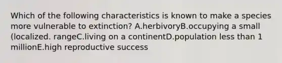 Which of the following characteristics is known to make a species more vulnerable to extinction? A.herbivoryB.occupying a small (localized. rangeC.living on a continentD.population less than 1 millionE.high reproductive success