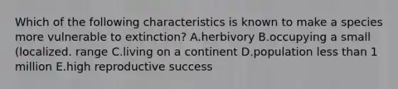 Which of the following characteristics is known to make a species more vulnerable to extinction? A.herbivory B.occupying a small (localized. range C.living on a continent D.population <a href='https://www.questionai.com/knowledge/k7BtlYpAMX-less-than' class='anchor-knowledge'>less than</a> 1 million E.high reproductive success