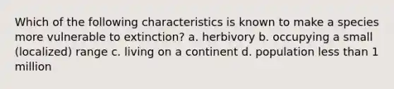 Which of the following characteristics is known to make a species more vulnerable to extinction? a. herbivory b. occupying a small (localized) range c. living on a continent d. population <a href='https://www.questionai.com/knowledge/k7BtlYpAMX-less-than' class='anchor-knowledge'>less than</a> 1 million