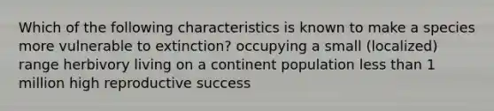 Which of the following characteristics is known to make a species more vulnerable to extinction? occupying a small (localized) range herbivory living on a continent population less than 1 million high reproductive success