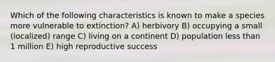 Which of the following characteristics is known to make a species more vulnerable to extinction? A) herbivory B) occupying a small (localized) range C) living on a continent D) population less than 1 million E) high reproductive success