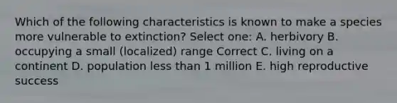 Which of the following characteristics is known to make a species more vulnerable to extinction? Select one: A. herbivory B. occupying a small (localized) range Correct C. living on a continent D. population less than 1 million E. high reproductive success