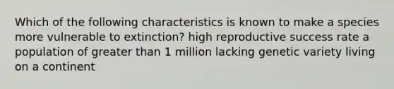 Which of the following characteristics is known to make a species more vulnerable to extinction? high reproductive success rate a population of greater than 1 million lacking genetic variety living on a continent