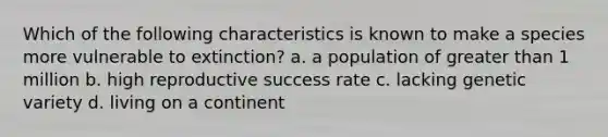 Which of the following characteristics is known to make a species more vulnerable to extinction? a. a population of greater than 1 million b. high reproductive success rate c. lacking genetic variety d. living on a continent