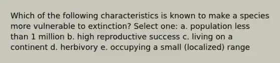 Which of the following characteristics is known to make a species more vulnerable to extinction? Select one: a. population less than 1 million b. high reproductive success c. living on a continent d. herbivory e. occupying a small (localized) range