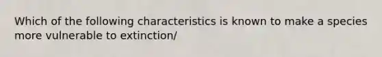 Which of the following characteristics is known to make a species more vulnerable to extinction/