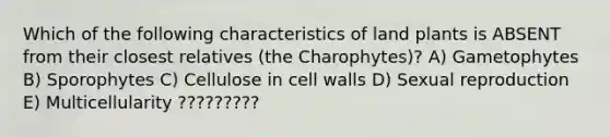 Which of the following characteristics of land plants is ABSENT from their closest relatives (the Charophytes)? A) Gametophytes B) Sporophytes C) Cellulose in cell walls D) Sexual reproduction E) Multicellularity ?????????