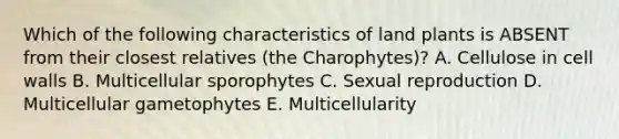 Which of the following characteristics of land plants is ABSENT from their closest relatives (the Charophytes)? A. Cellulose in cell walls B. Multicellular sporophytes C. Sexual reproduction D. Multicellular gametophytes E. Multicellularity