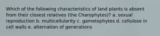 Which of the following characteristics of land plants is absent from their closest relatives (the Charophytes)? a. sexual reproduction b. multicellularity c. gametophytes d. cellulose in cell walls e. alternation of generations