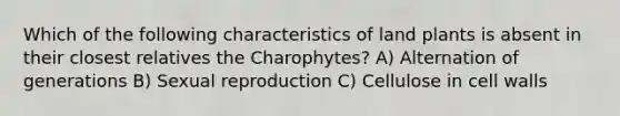 Which of the following characteristics of land plants is absent in their closest relatives the Charophytes? A) Alternation of generations B) Sexual reproduction C) Cellulose in cell walls