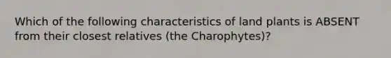 Which of the following characteristics of land plants is ABSENT from their closest relatives (the Charophytes)?