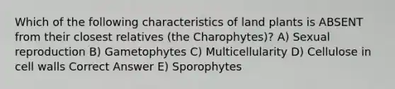 Which of the following characteristics of land plants is ABSENT from their closest relatives (the Charophytes)? A) Sexual reproduction B) Gametophytes C) Multicellularity D) Cellulose in cell walls Correct Answer E) Sporophytes