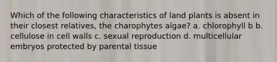 Which of the following characteristics of land plants is absent in their closest relatives, the charophytes algae? a. chlorophyll b b. cellulose in cell walls c. sexual reproduction d. multicellular embryos protected by parental tissue