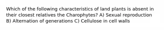 Which of the following characteristics of land plants is absent in their closest relatives the Charophytes? A) Sexual reproduction B) Alternation of generations C) Cellulose in cell walls