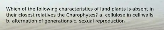 Which of the following characteristics of land plants is absent in their closest relatives the Charophytes? a. cellulose in cell walls b. alternation of generations c. sexual reproduction