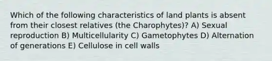 Which of the following characteristics of land plants is absent from their closest relatives (the Charophytes)? A) Sexual reproduction B) Multicellularity C) Gametophytes D) Alternation of generations E) Cellulose in cell walls