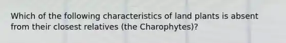 Which of the following characteristics of land plants is absent from their closest relatives (the Charophytes)?