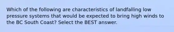 Which of the following are characteristics of landfalling low pressure systems that would be expected to bring high winds to the BC South Coast? Select the BEST answer.