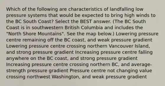 Which of the following are characteristics of landfalling low pressure systems that would be expected to bring high winds to the BC South Coast? Select the BEST answer. (The BC South Coast is in southwestern British Columbia and includes the "North Shore Mountains". See the map below.) Lowering pressure centre remaining off the BC coast, and weak pressure gradient Lowering pressure centre crossing northern Vancouver Island, and strong pressure gradient Increasing pressure centre falling anywhere on the BC coast, and strong pressure gradient Increasing pressure centre crossing northern BC, and average-strength pressure gradient Pressure centre not changing value crossing northwest Washington, and weak pressure gradient