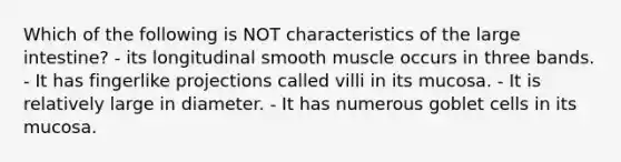 Which of the following is NOT characteristics of the large intestine? - its longitudinal smooth muscle occurs in three bands. - It has fingerlike projections called villi in its mucosa. - It is relatively large in diameter. - It has numerous goblet cells in its mucosa.