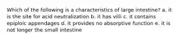 Which of the following is a characteristics of large intestine? a. it is the site for acid neutralization b. it has villi c. it contains epiploic appendages d. it provides no absorptive function e. it is not longer the small intestine