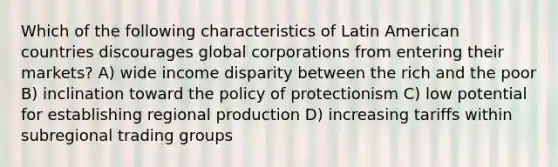 Which of the following characteristics of Latin American countries discourages global corporations from entering their markets? A) wide income disparity between the rich and the poor B) inclination toward the policy of protectionism C) low potential for establishing regional production D) increasing tariffs within subregional trading groups