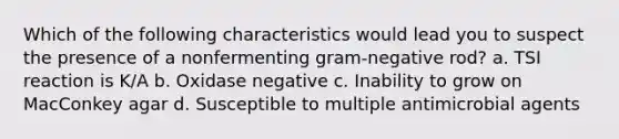 Which of the following characteristics would lead you to suspect the presence of a nonfermenting gram-negative rod? a. TSI reaction is K/A b. Oxidase negative c. Inability to grow on MacConkey agar d. Susceptible to multiple antimicrobial agents