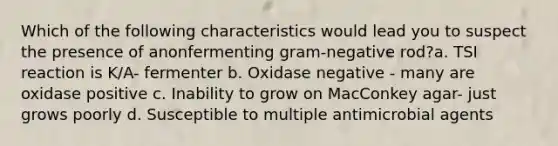 Which of the following characteristics would lead you to suspect the presence of anonfermenting gram-negative rod?a. TSI reaction is K/A- fermenter b. Oxidase negative - many are oxidase positive c. Inability to grow on MacConkey agar- just grows poorly d. Susceptible to multiple antimicrobial agents