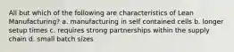 All but which of the following are characteristics of Lean Manufacturing? a. manufacturing in self contained cells b. longer setup times c. requires strong partnerships within the supply chain d. small batch sizes