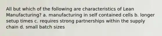 All but which of the following are characteristics of Lean Manufacturing? a. manufacturing in self contained cells b. longer setup times c. requires strong partnerships within the supply chain d. small batch sizes