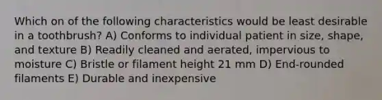 Which on of the following characteristics would be least desirable in a toothbrush? A) Conforms to individual patient in size, shape, and texture B) Readily cleaned and aerated, impervious to moisture C) Bristle or filament height 21 mm D) End-rounded filaments E) Durable and inexpensive