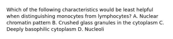 Which of the following characteristics would be least helpful when distinguishing monocytes from lymphocytes? A. Nuclear chromatin pattern B. Crushed glass granules in the cytoplasm C. Deeply basophilic cytoplasm D. Nucleoli