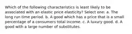 Which of the following characteristics is least likely to be associated with an elastic price elasticity? Select one: a. The long run time period. b. A good which has a price that is a small percentage of a consumers total income. c. A luxury good. d. A good with a large number of substitutes.