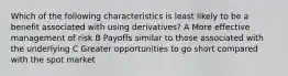 Which of the following characteristics is least likely to be a benefit associated with using derivatives? A More effective management of risk B Payoffs similar to those associated with the underlying C Greater opportunities to go short compared with the spot market