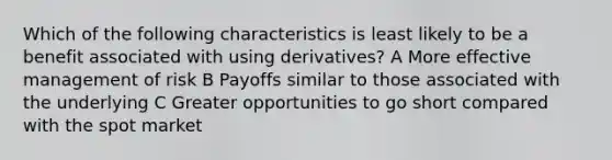 Which of the following characteristics is least likely to be a benefit associated with using derivatives? A More effective management of risk B Payoffs similar to those associated with the underlying C Greater opportunities to go short compared with the spot market