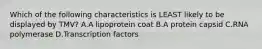 Which of the following characteristics is LEAST likely to be displayed by TMV? A.A lipoprotein coat B.A protein capsid C.RNA polymerase D.Transcription factors