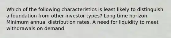 Which of the following characteristics is least likely to distinguish a foundation from other investor types? Long time horizon. Minimum annual distribution rates. A need for liquidity to meet withdrawals on demand.