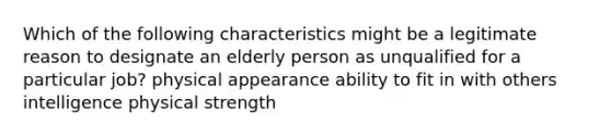 Which of the following characteristics might be a legitimate reason to designate an elderly person as unqualified for a particular job? physical appearance ability to fit in with others intelligence physical strength