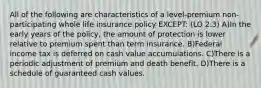 All of the following are characteristics of a level-premium non-participating whole life insurance policy EXCEPT: (LO 2.3) A)In the early years of the policy, the amount of protection is lower relative to premium spent than term insurance. B)Federal income tax is deferred on cash value accumulations. C)There is a periodic adjustment of premium and death benefit. D)There is a schedule of guaranteed cash values.