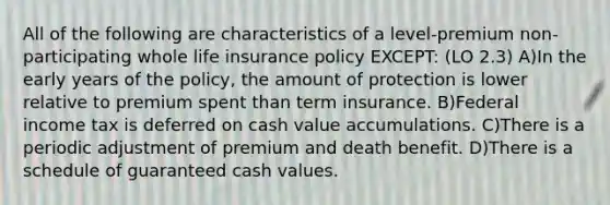 All of the following are characteristics of a level-premium non-participating whole life insurance policy EXCEPT: (LO 2.3) A)In the early years of the policy, the amount of protection is lower relative to premium spent than term insurance. B)Federal income tax is deferred on cash value accumulations. C)There is a periodic adjustment of premium and death benefit. D)There is a schedule of guaranteed cash values.