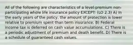 All of the following are characteristics of a level-premium non-participating whole life insurance policy EXCEPT: (LO 2.3) A) In the early years of the policy, the amount of protection is lower relative to premium spent than term insurance. B) Federal income tax is deferred on cash value accumulations. C) There is a periodic adjustment of premium and death benefit. D) There is a schedule of guaranteed cash values.