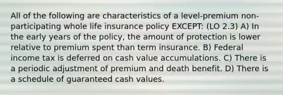 All of the following are characteristics of a level-premium non-participating whole life insurance policy EXCEPT: (LO 2.3) A) In the early years of the policy, the amount of protection is lower relative to premium spent than term insurance. B) Federal income tax is deferred on cash value accumulations. C) There is a periodic adjustment of premium and death benefit. D) There is a schedule of guaranteed cash values.