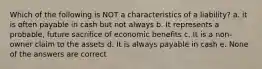 Which of the following is NOT a characteristics of a liability? a. it is often payable in cash but not always b. It represents a probable, future sacrifice of economic benefits c. It is a non-owner claim to the assets d. It is always payable in cash e. None of the answers are correct