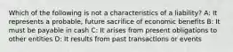 Which of the following is not a characteristics of a liability? A: It represents a probable, future sacrifice of economic benefits B: It must be payable in cash C: It arises from present obligations to other entities D: It results from past transactions or events