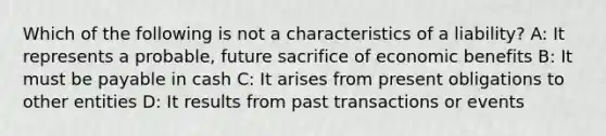 Which of the following is not a characteristics of a liability? A: It represents a probable, future sacrifice of economic benefits B: It must be payable in cash C: It arises from present obligations to other entities D: It results from past transactions or events